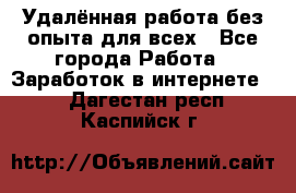 Удалённая работа без опыта для всех - Все города Работа » Заработок в интернете   . Дагестан респ.,Каспийск г.